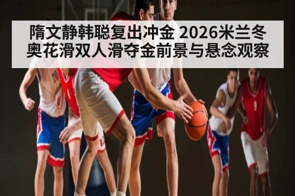 隋文静韩聪复出冲金 2026米兰冬奥花滑双人滑夺金前景与悬念观察