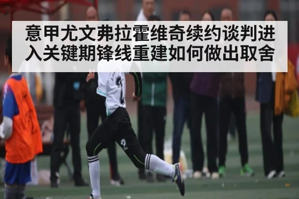 意甲尤文弗拉霍维奇续约谈判进入关键期锋线重建如何做出取舍