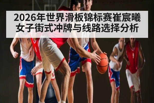 2026年世界滑板锦标赛崔宸曦女子街式冲牌与线路选择分析